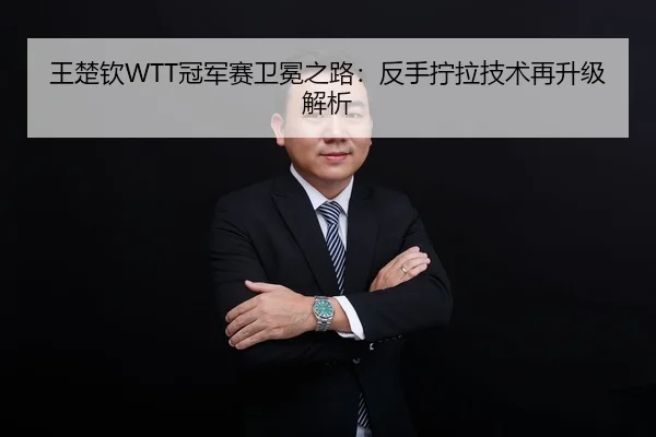 王楚钦WTT冠军赛卫冕之路：反手拧拉技术再升级解析