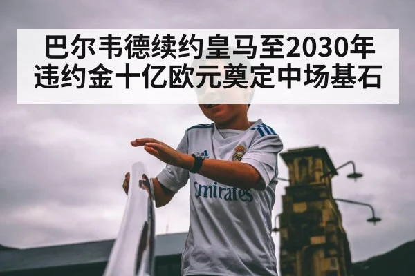 巴尔韦德续约皇马至2030年违约金十亿欧元奠定中场基石