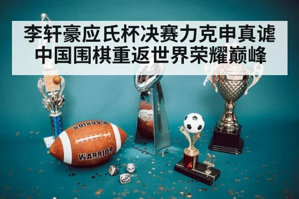 李轩豪应氏杯决赛力克申真谑 中国围棋重返世界荣耀巅峰