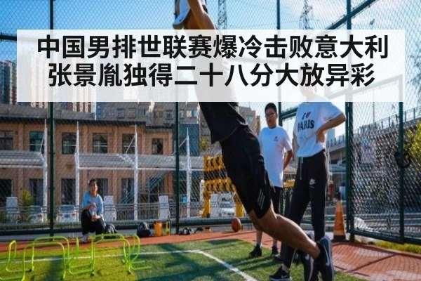 中国男排世联赛爆冷击败意大利张景胤独得二十八分大放异彩